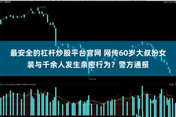 最安全的杠杆炒股平台官网 网传60岁大叔扮女装与千余人发生亲密行为？警方通报