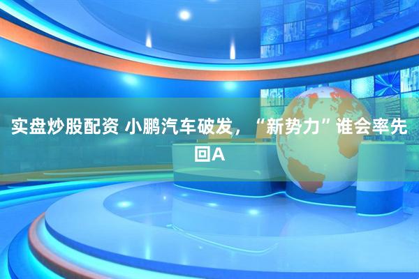 实盘炒股配资 小鹏汽车破发，“新势力”谁会率先回A
