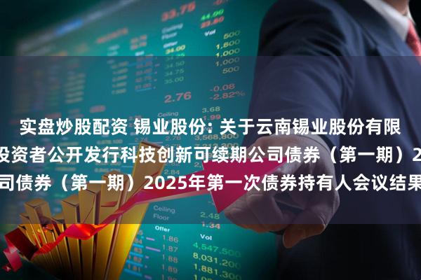 实盘炒股配资 锡业股份: 关于云南锡业股份有限公司2024年面向专业投资者公开发行科技创新可续期公司债券（第一期）2025年第一次债券持有人会议结果的公告