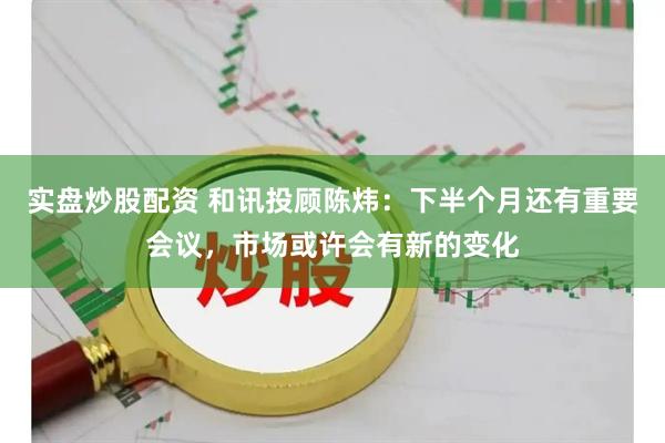 实盘炒股配资 和讯投顾陈炜：下半个月还有重要会议，市场或许会有新的变化