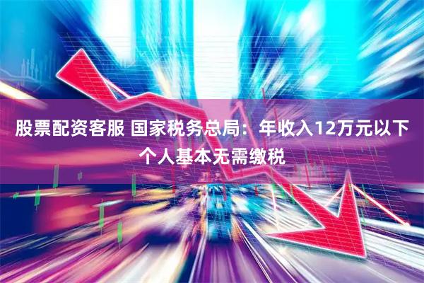 股票配资客服 国家税务总局：年收入12万元以下个人基本无需缴税