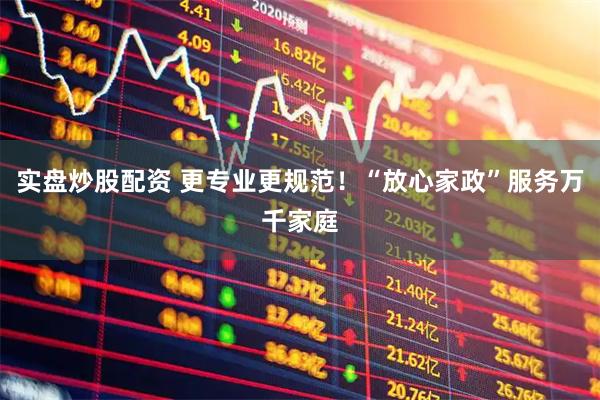 实盘炒股配资 更专业更规范！“放心家政”服务万千家庭