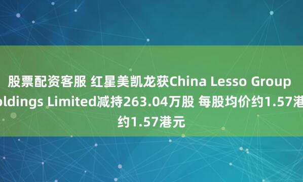 股票配资客服 红星美凯龙获China Lesso Group Holdings Limited减持263.04万股 每股均价约1.57港元