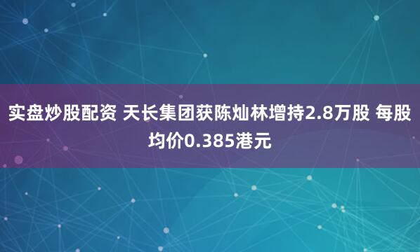 实盘炒股配资 天长集团获陈灿林增持2.8万股 每股均价0.385港元