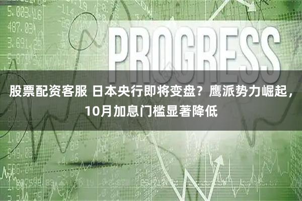 股票配资客服 日本央行即将变盘？鹰派势力崛起，10月加息门槛显著降低