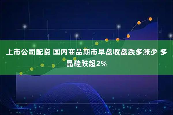 上市公司配资 国内商品期市早盘收盘跌多涨少 多晶硅跌超2%