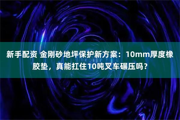 新手配资 金刚砂地坪保护新方案：10mm厚度橡胶垫，真能扛住10吨叉车碾压吗？