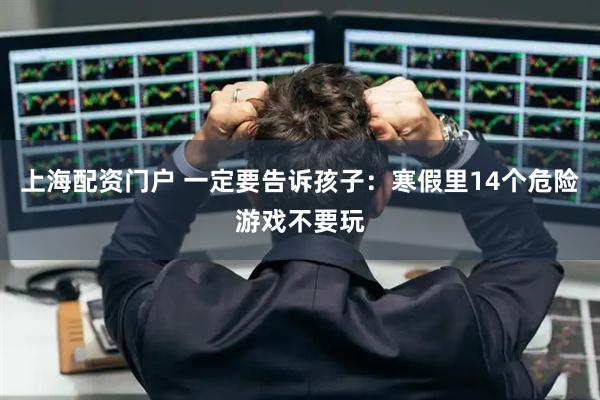 上海配资门户 一定要告诉孩子：寒假里14个危险游戏不要玩