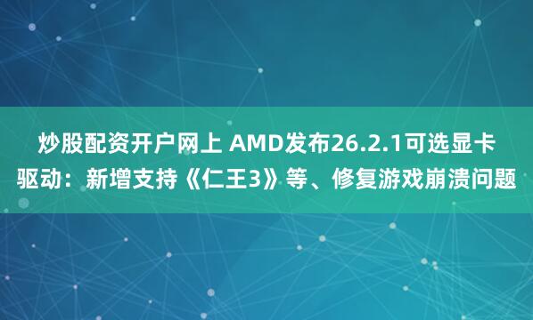 炒股配资开户网上 AMD发布26.2.1可选显卡驱动：新增支持《仁王3》等、修复游戏崩溃问题