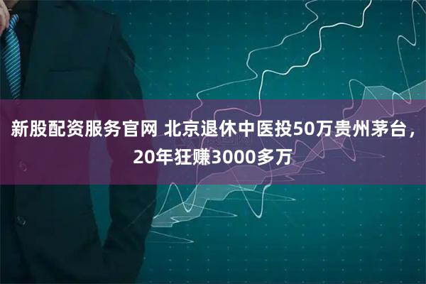 新股配资服务官网 北京退休中医投50万贵州茅台，20年狂赚3000多万