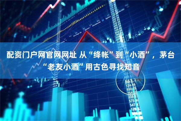 配资门户网官网网址 从“绛帐”到“小酒”，茅台“老友小酒”用古色寻找知音