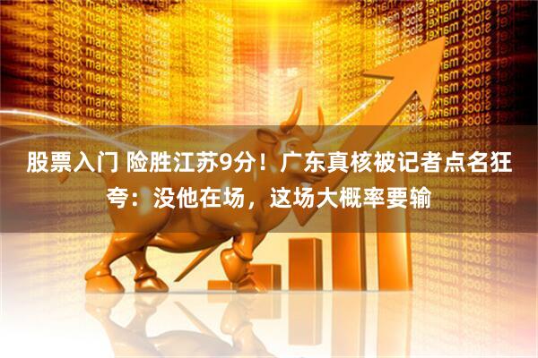 股票入门 险胜江苏9分！广东真核被记者点名狂夸：没他在场，这场大概率要输