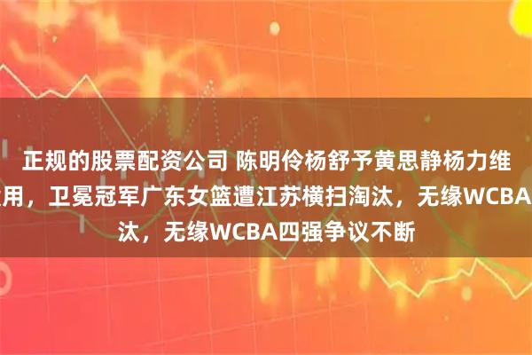 正规的股票配资公司 陈明伶杨舒予黄思静杨力维轮番出战都没用，卫冕冠军广东女篮遭江苏横扫淘汰，无缘WCBA四强争议不断