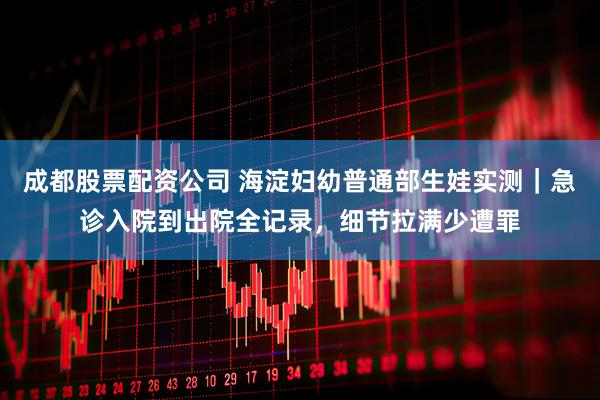 成都股票配资公司 海淀妇幼普通部生娃实测｜急诊入院到出院全记录，细节拉满少遭罪