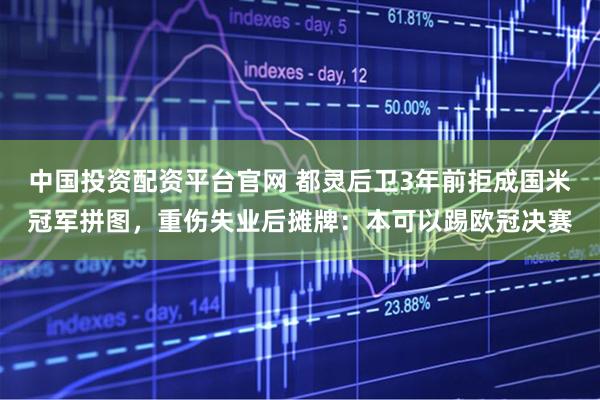 中国投资配资平台官网 都灵后卫3年前拒成国米冠军拼图，重伤失业后摊牌：本可以踢欧冠决赛
