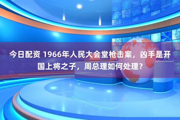 今日配资 1966年人民大会堂枪击案，凶手是开国上将之子，周总理如何处理？