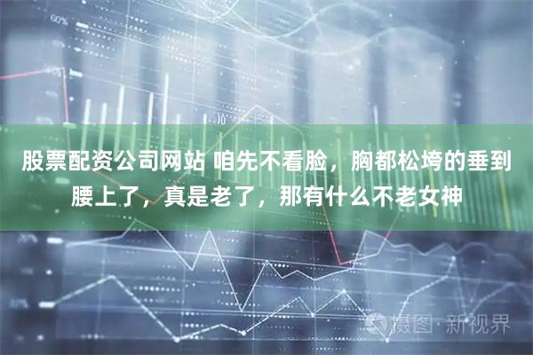 股票配资公司网站 咱先不看脸，胸都松垮的垂到腰上了，真是老了，那有什么不老女神