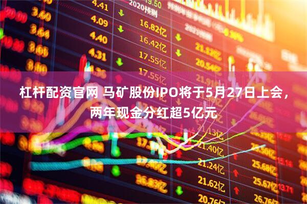 杠杆配资官网 马矿股份IPO将于5月27日上会，两年现金分红超5亿元