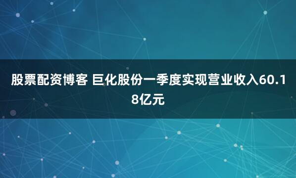 股票配资博客 巨化股份一季度实现营业收入60.18亿元