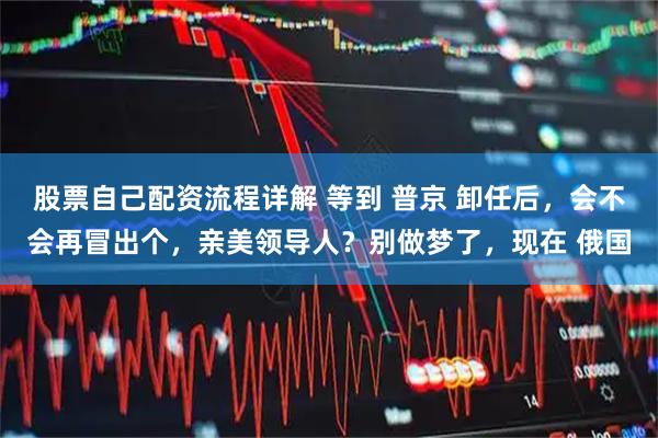 股票自己配资流程详解 等到 普京 卸任后，会不会再冒出个，亲美领导人？别做梦了，现在 俄国