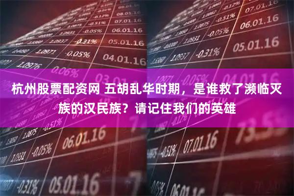 杭州股票配资网 五胡乱华时期，是谁救了濒临灭族的汉民族？请记住我们的英雄