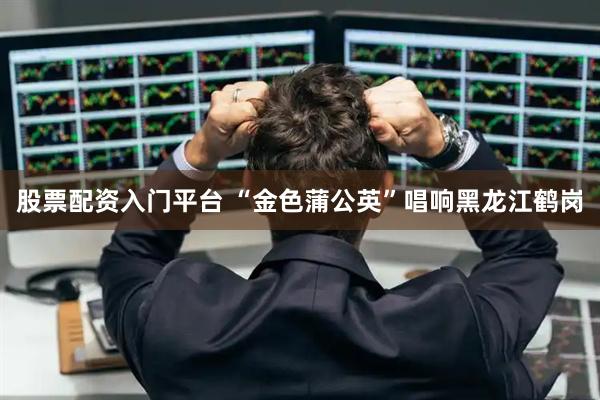 股票配资入门平台 “金色蒲公英”唱响黑龙江鹤岗